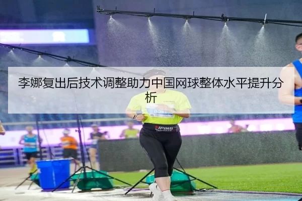 李娜复出后技术调整助力中国网球整体水平提升分析