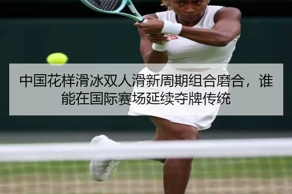 中国花样滑冰双人滑新周期组合磨合，谁能在国际赛场延续夺牌传统